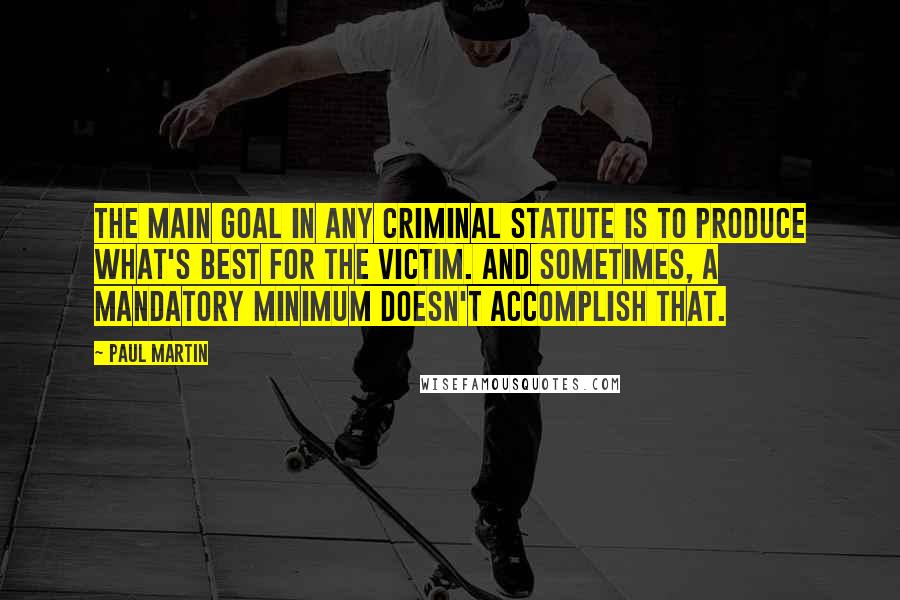 Paul Martin Quotes: The main goal in any criminal statute is to produce what's best for the victim. And sometimes, a mandatory minimum doesn't accomplish that.