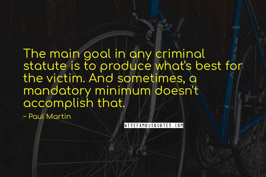 Paul Martin Quotes: The main goal in any criminal statute is to produce what's best for the victim. And sometimes, a mandatory minimum doesn't accomplish that.
