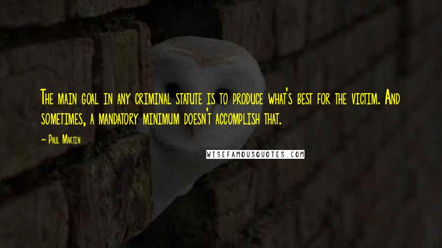 Paul Martin Quotes: The main goal in any criminal statute is to produce what's best for the victim. And sometimes, a mandatory minimum doesn't accomplish that.