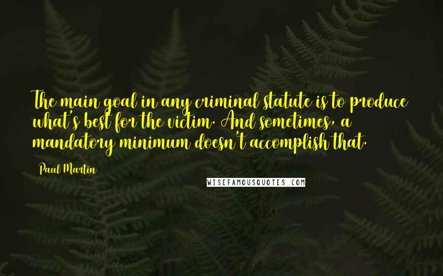 Paul Martin Quotes: The main goal in any criminal statute is to produce what's best for the victim. And sometimes, a mandatory minimum doesn't accomplish that.