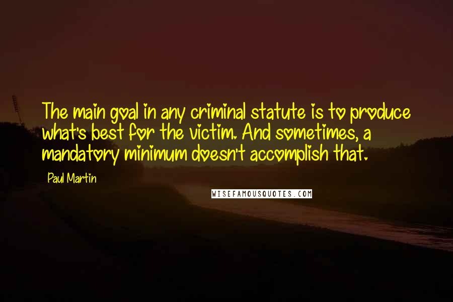 Paul Martin Quotes: The main goal in any criminal statute is to produce what's best for the victim. And sometimes, a mandatory minimum doesn't accomplish that.