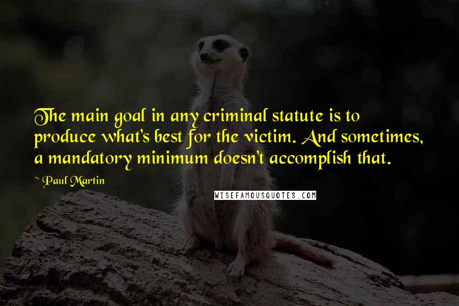 Paul Martin Quotes: The main goal in any criminal statute is to produce what's best for the victim. And sometimes, a mandatory minimum doesn't accomplish that.