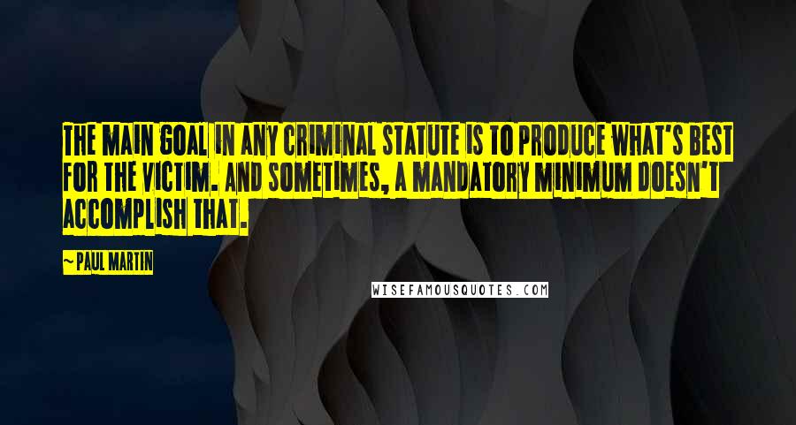 Paul Martin Quotes: The main goal in any criminal statute is to produce what's best for the victim. And sometimes, a mandatory minimum doesn't accomplish that.