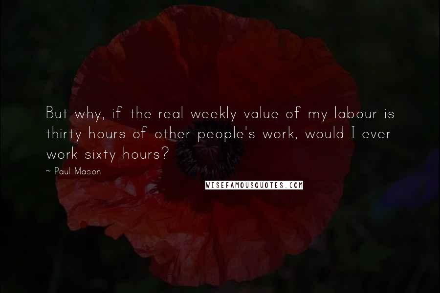 Paul Mason Quotes: But why, if the real weekly value of my labour is thirty hours of other people's work, would I ever work sixty hours?