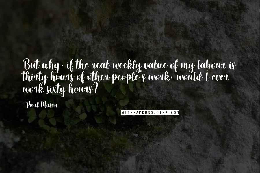 Paul Mason Quotes: But why, if the real weekly value of my labour is thirty hours of other people's work, would I ever work sixty hours?