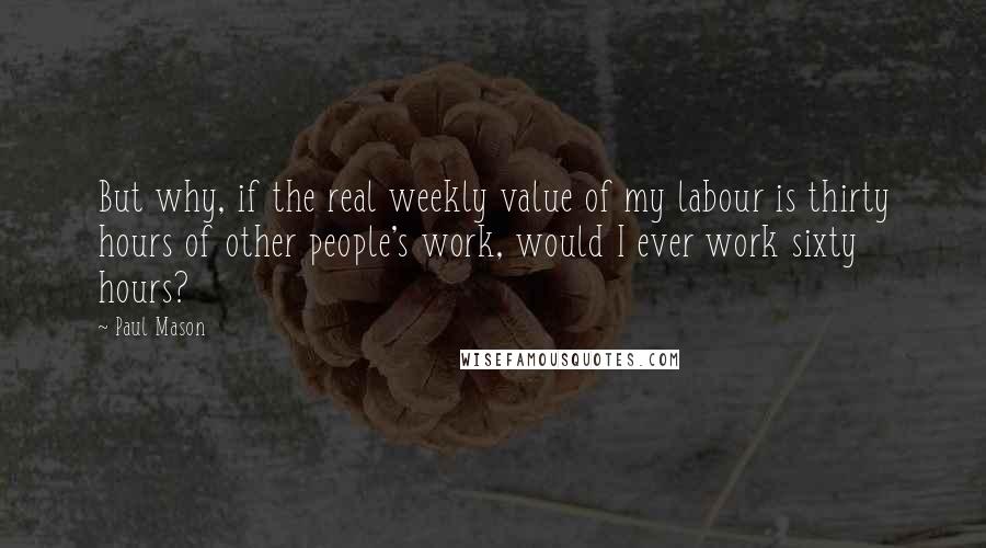 Paul Mason Quotes: But why, if the real weekly value of my labour is thirty hours of other people's work, would I ever work sixty hours?