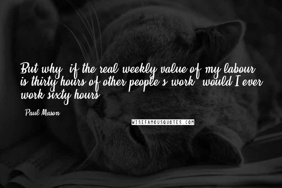 Paul Mason Quotes: But why, if the real weekly value of my labour is thirty hours of other people's work, would I ever work sixty hours?