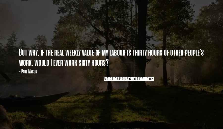 Paul Mason Quotes: But why, if the real weekly value of my labour is thirty hours of other people's work, would I ever work sixty hours?