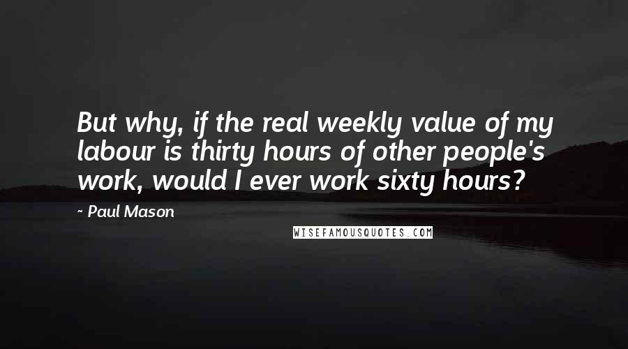 Paul Mason Quotes: But why, if the real weekly value of my labour is thirty hours of other people's work, would I ever work sixty hours?