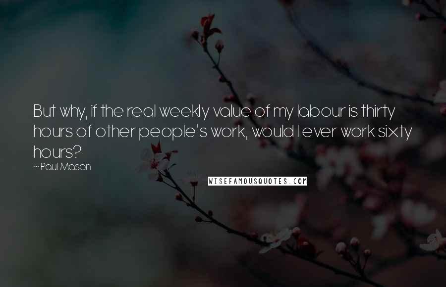 Paul Mason Quotes: But why, if the real weekly value of my labour is thirty hours of other people's work, would I ever work sixty hours?