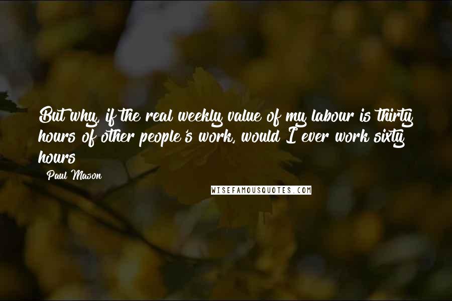 Paul Mason Quotes: But why, if the real weekly value of my labour is thirty hours of other people's work, would I ever work sixty hours?