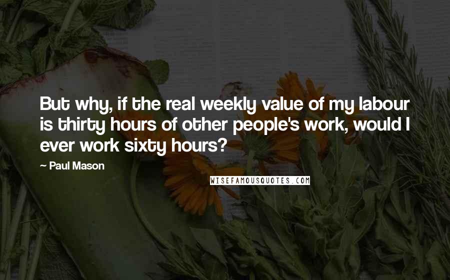 Paul Mason Quotes: But why, if the real weekly value of my labour is thirty hours of other people's work, would I ever work sixty hours?