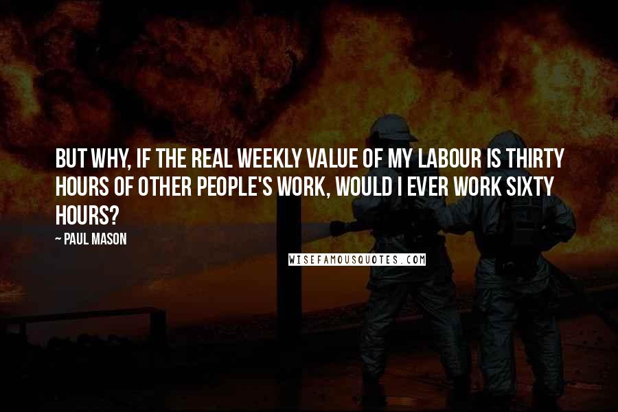 Paul Mason Quotes: But why, if the real weekly value of my labour is thirty hours of other people's work, would I ever work sixty hours?