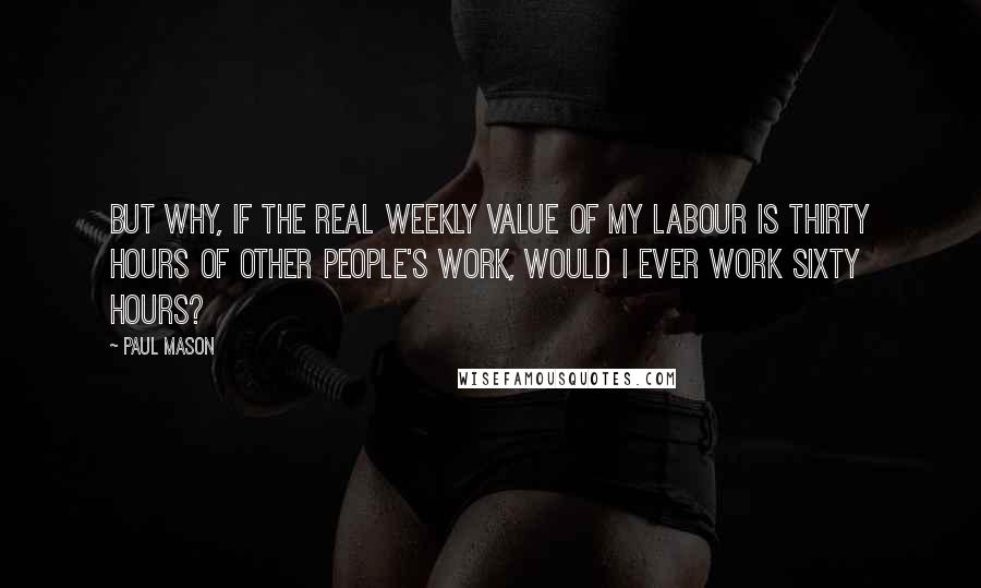 Paul Mason Quotes: But why, if the real weekly value of my labour is thirty hours of other people's work, would I ever work sixty hours?