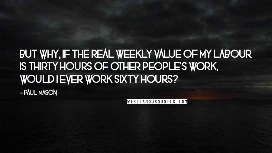 Paul Mason Quotes: But why, if the real weekly value of my labour is thirty hours of other people's work, would I ever work sixty hours?