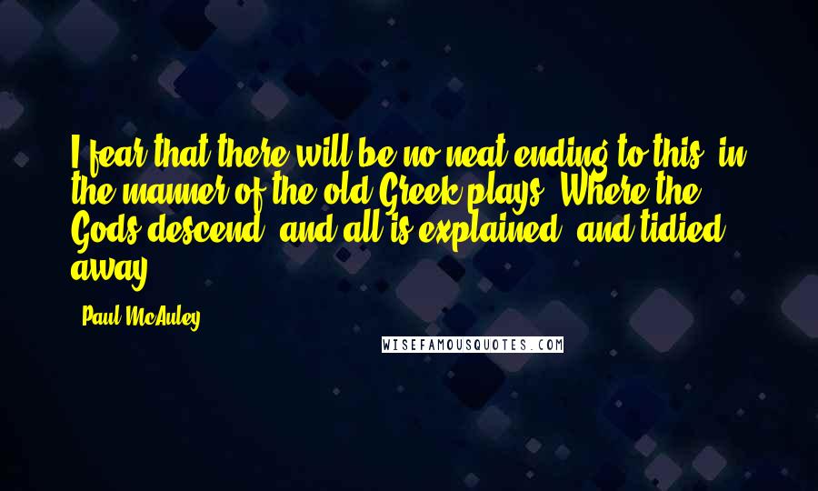 Paul McAuley Quotes: I fear that there will be no neat ending to this, in the manner of the old Greek plays. Where the Gods descend, and all is explained, and tidied away.