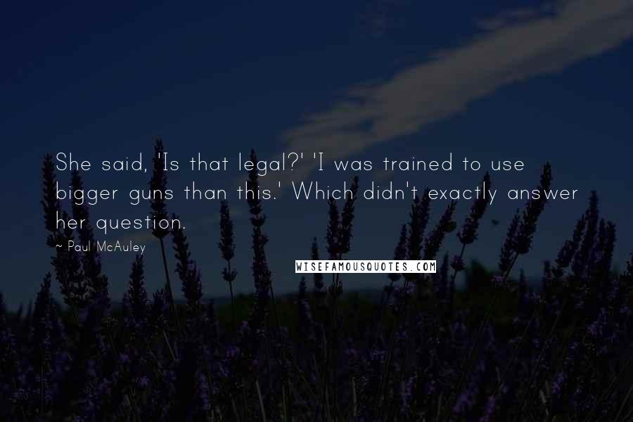 Paul McAuley Quotes: She said, 'Is that legal?' 'I was trained to use bigger guns than this.' Which didn't exactly answer her question.