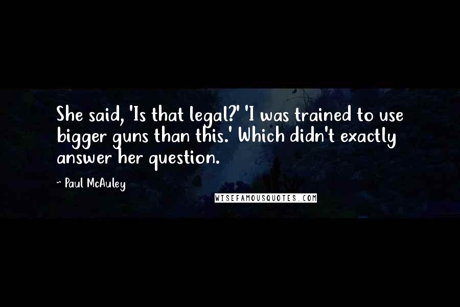 Paul McAuley Quotes: She said, 'Is that legal?' 'I was trained to use bigger guns than this.' Which didn't exactly answer her question.