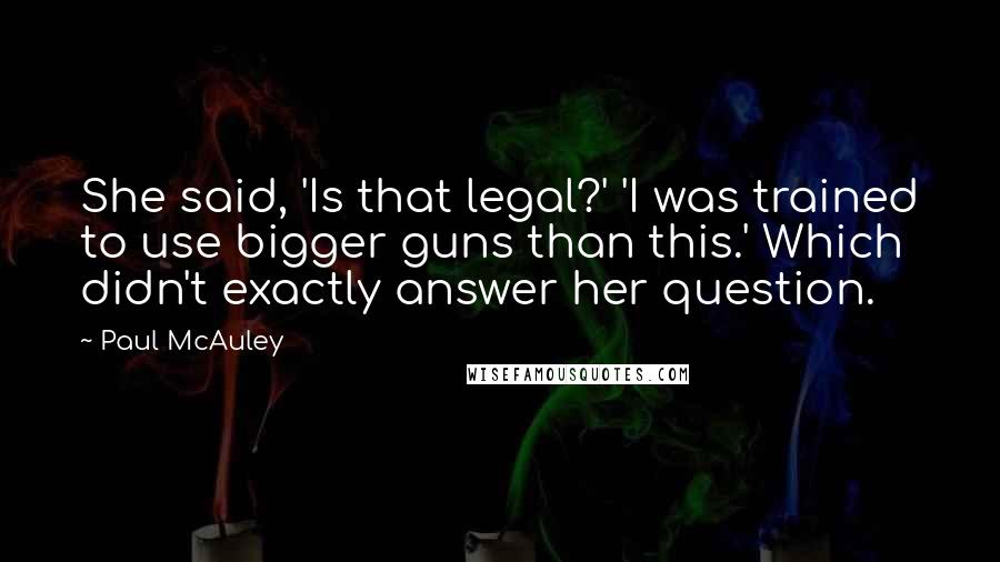 Paul McAuley Quotes: She said, 'Is that legal?' 'I was trained to use bigger guns than this.' Which didn't exactly answer her question.