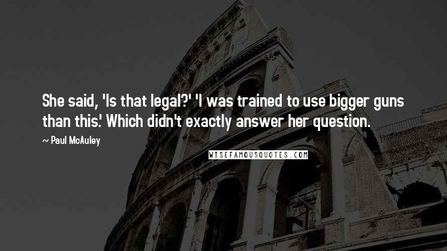Paul McAuley Quotes: She said, 'Is that legal?' 'I was trained to use bigger guns than this.' Which didn't exactly answer her question.