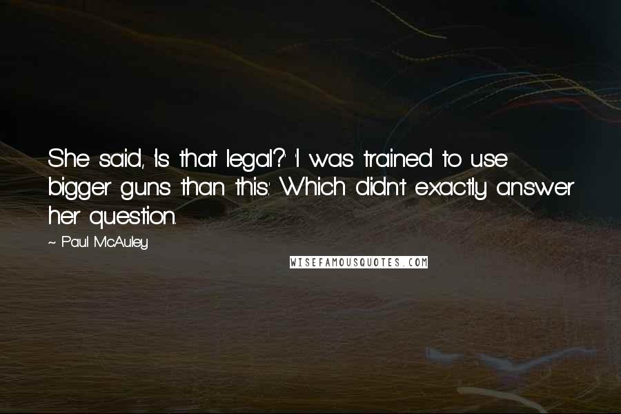 Paul McAuley Quotes: She said, 'Is that legal?' 'I was trained to use bigger guns than this.' Which didn't exactly answer her question.