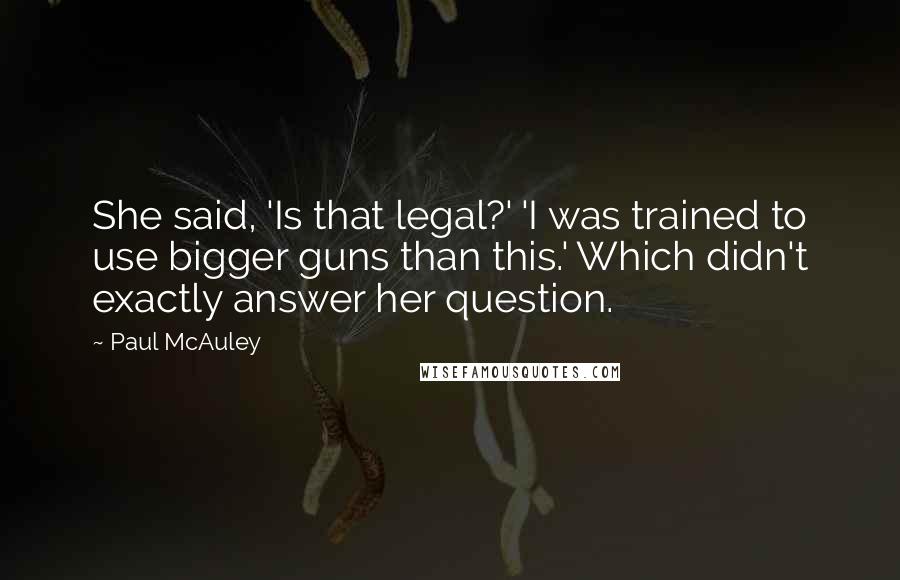 Paul McAuley Quotes: She said, 'Is that legal?' 'I was trained to use bigger guns than this.' Which didn't exactly answer her question.