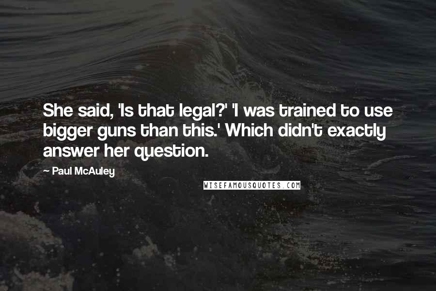 Paul McAuley Quotes: She said, 'Is that legal?' 'I was trained to use bigger guns than this.' Which didn't exactly answer her question.