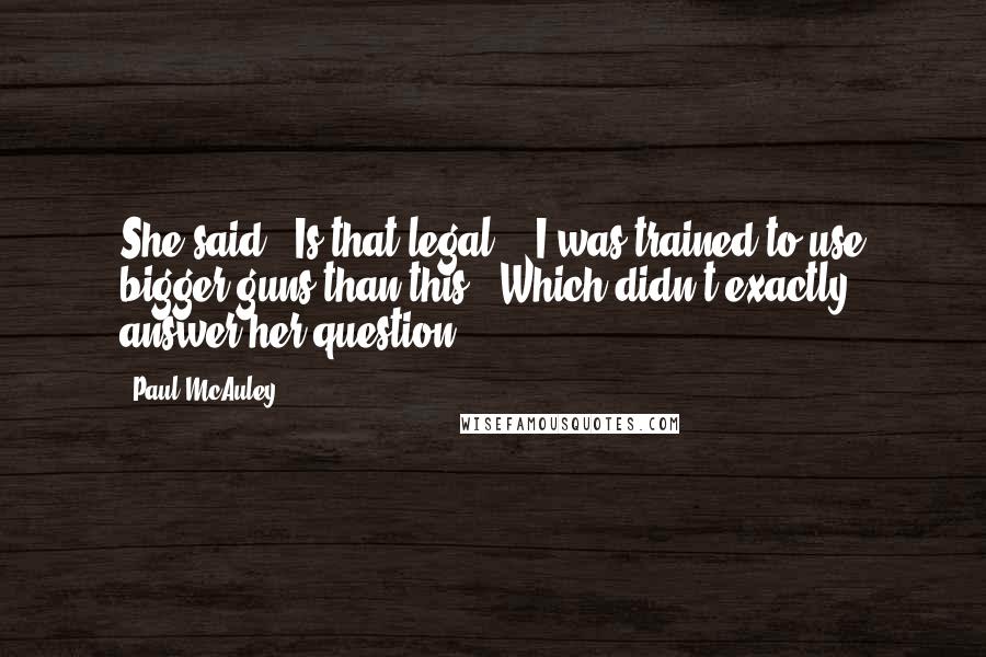 Paul McAuley Quotes: She said, 'Is that legal?' 'I was trained to use bigger guns than this.' Which didn't exactly answer her question.