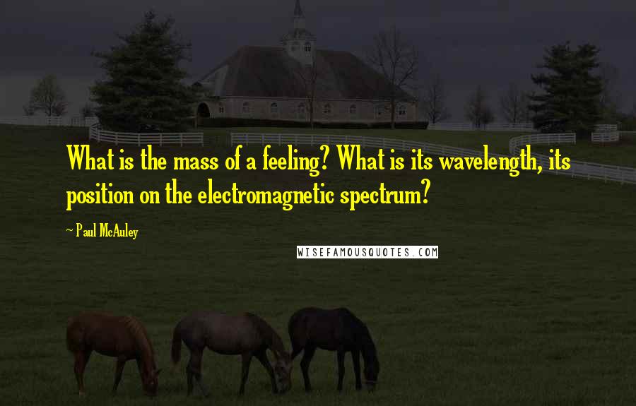 Paul McAuley Quotes: What is the mass of a feeling? What is its wavelength, its position on the electromagnetic spectrum?
