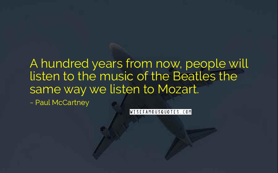 Paul McCartney Quotes: A hundred years from now, people will listen to the music of the Beatles the same way we listen to Mozart.