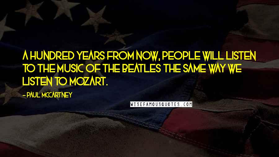 Paul McCartney Quotes: A hundred years from now, people will listen to the music of the Beatles the same way we listen to Mozart.