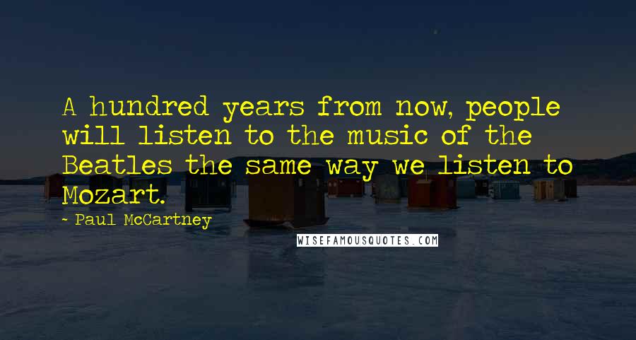 Paul McCartney Quotes: A hundred years from now, people will listen to the music of the Beatles the same way we listen to Mozart.