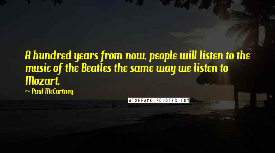 Paul McCartney Quotes: A hundred years from now, people will listen to the music of the Beatles the same way we listen to Mozart.