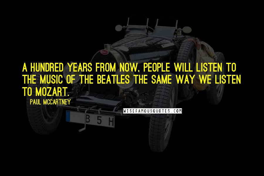 Paul McCartney Quotes: A hundred years from now, people will listen to the music of the Beatles the same way we listen to Mozart.