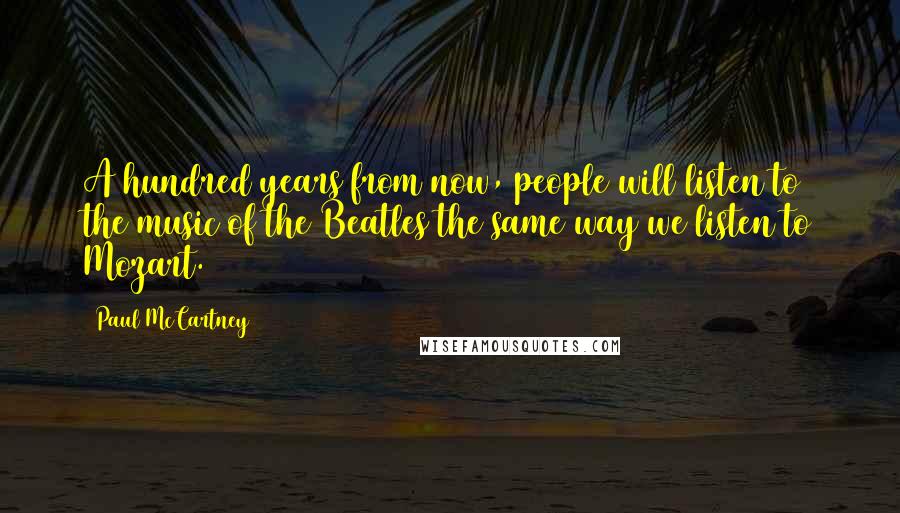 Paul McCartney Quotes: A hundred years from now, people will listen to the music of the Beatles the same way we listen to Mozart.