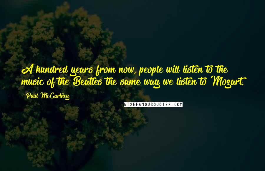 Paul McCartney Quotes: A hundred years from now, people will listen to the music of the Beatles the same way we listen to Mozart.