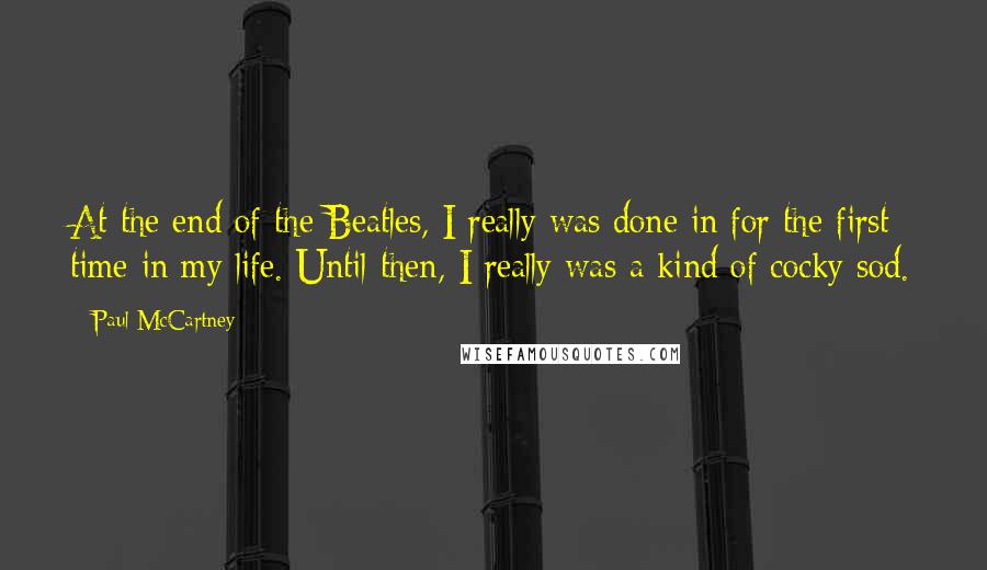 Paul McCartney Quotes: At the end of the Beatles, I really was done in for the first time in my life. Until then, I really was a kind of cocky sod.