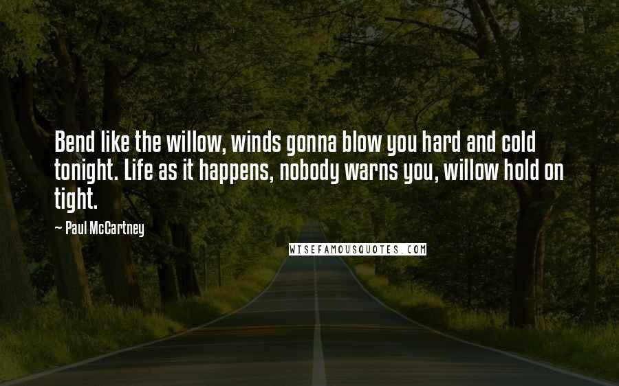 Paul McCartney Quotes: Bend like the willow, winds gonna blow you hard and cold tonight. Life as it happens, nobody warns you, willow hold on tight.