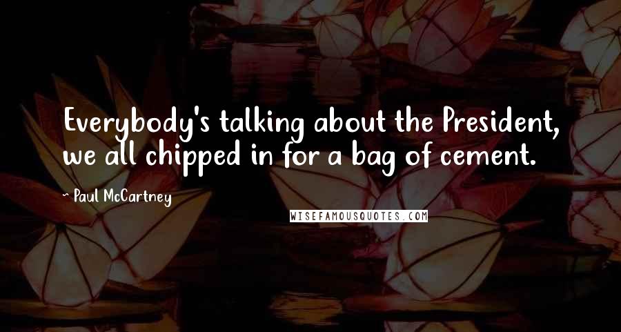 Paul McCartney Quotes: Everybody's talking about the President, we all chipped in for a bag of cement.