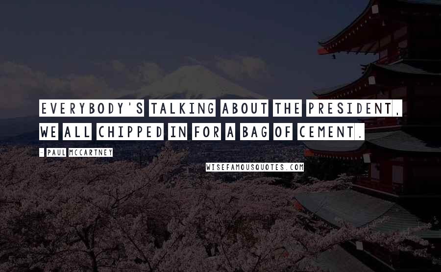 Paul McCartney Quotes: Everybody's talking about the President, we all chipped in for a bag of cement.