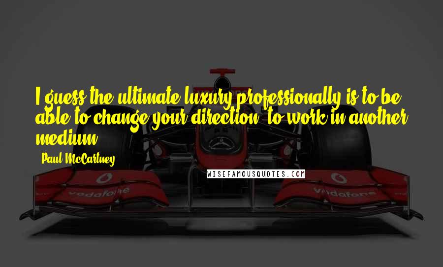 Paul McCartney Quotes: I guess the ultimate luxury professionally is to be able to change your direction, to work in another medium.