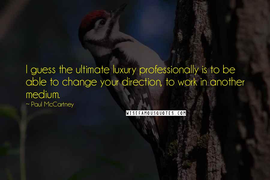 Paul McCartney Quotes: I guess the ultimate luxury professionally is to be able to change your direction, to work in another medium.