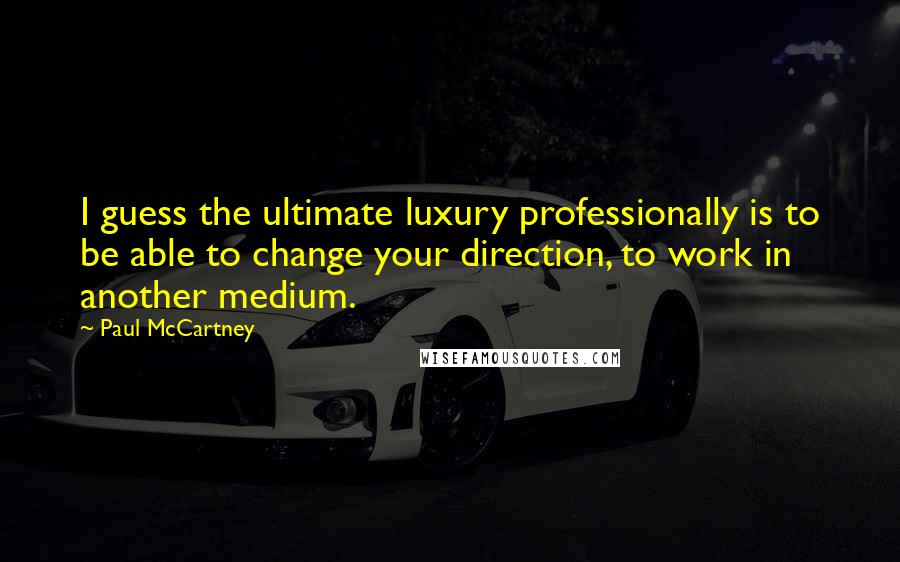 Paul McCartney Quotes: I guess the ultimate luxury professionally is to be able to change your direction, to work in another medium.