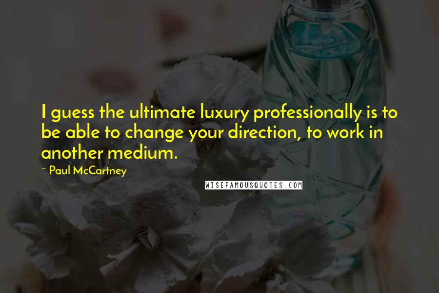 Paul McCartney Quotes: I guess the ultimate luxury professionally is to be able to change your direction, to work in another medium.