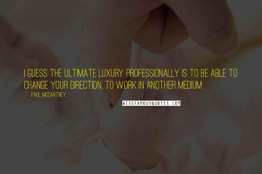 Paul McCartney Quotes: I guess the ultimate luxury professionally is to be able to change your direction, to work in another medium.