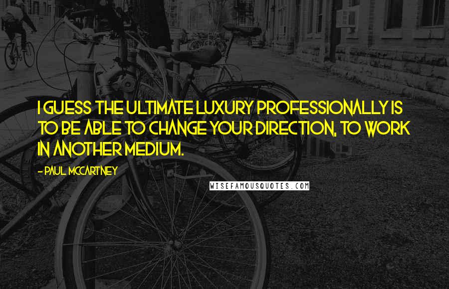Paul McCartney Quotes: I guess the ultimate luxury professionally is to be able to change your direction, to work in another medium.