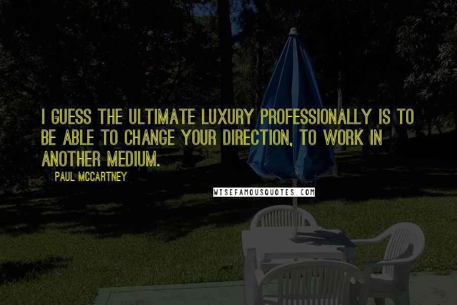 Paul McCartney Quotes: I guess the ultimate luxury professionally is to be able to change your direction, to work in another medium.