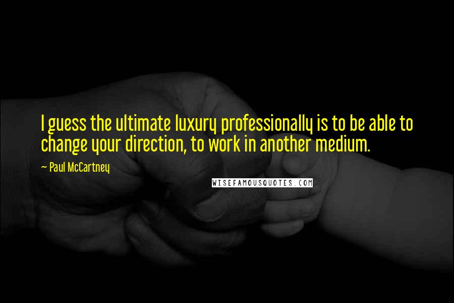 Paul McCartney Quotes: I guess the ultimate luxury professionally is to be able to change your direction, to work in another medium.