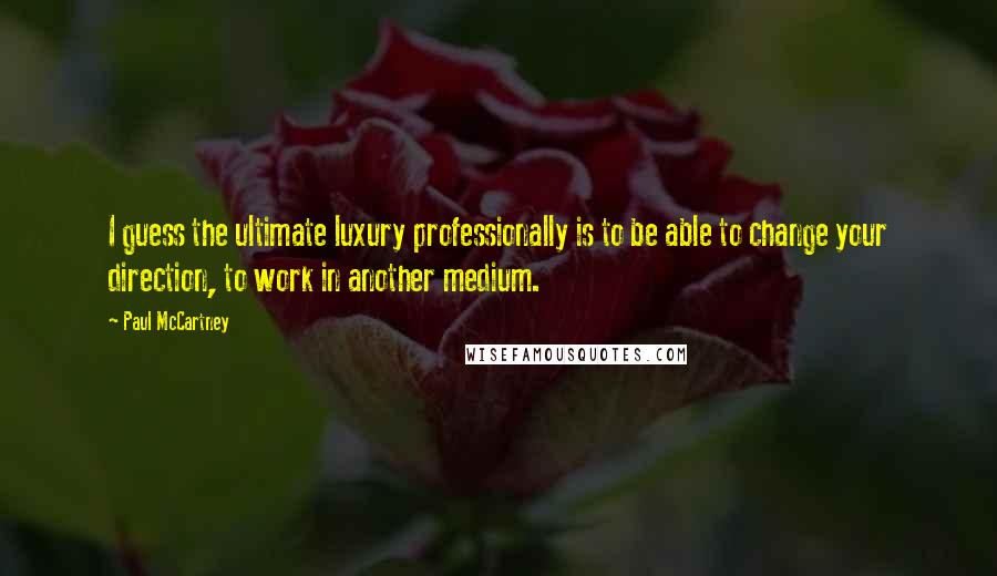 Paul McCartney Quotes: I guess the ultimate luxury professionally is to be able to change your direction, to work in another medium.
