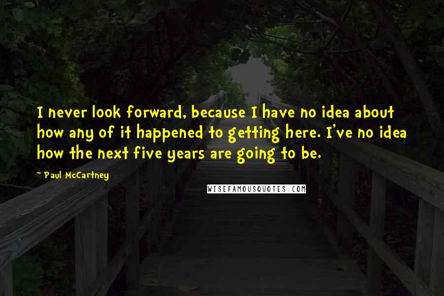 Paul McCartney Quotes: I never look forward, because I have no idea about how any of it happened to getting here. I've no idea how the next five years are going to be.